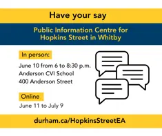 Have your say Public Information Centre for Hopkins Street in Whitby; In person: June 10 from 6 to 8:30 p.m. Anderson CVI School 400 Anderson Street; Online June 11 to July 3; durham.ca/HopkinsStreetEA