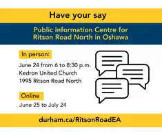 Have your say Public Information Centre for Ritson Road North in Oshawa; In person: June 24 from 6 to 8:30 p.m.; Kedron United Church; 1995 Ritson Road North; Online June 25 to July 24; durham.ca/RitsonRoadEA