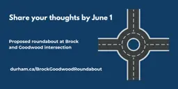Dark blue background with a graphic of a roundabout and the text, “Share your thoughts by June 1. Proposed roundabout at Brock and Goodwood intersection, durham.ca/BrockGoodwoodRoundabout.